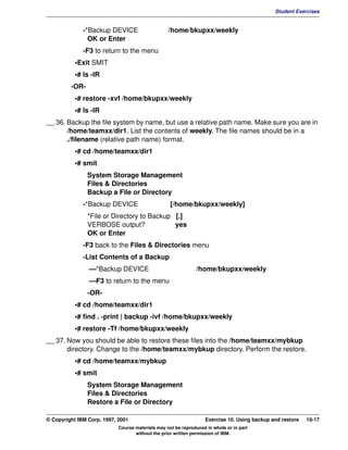 V1.0.1   BKM2MIF
                                                                                                       Student Exercises


                       -*Backup DEVICE                     /home/bkupxx/weekly
                         OK or Enter
                       -F3 to return to the menu
                    •Exit SMIT
                    •# ls -lR
                  -OR-
                    •# restore -xvf /home/bkupxx/weekly
                    •# ls -lR
         __ 36. Backup the file system by name, but use a relative path name. Make sure you are in
                /home/teamxx/dir1. List the contents of weekly. The file names should be in a
                ./filename (relative path name) format.
                    •# cd /home/teamxx/dir1
                    •# smit
                         System Storage Management
                         Files & Directories
                         Backup a File or Directory
                       -*Backup DEVICE                      [/home/bkupxx/weekly]
                         *File or Directory to Backup [.]
                         VERBOSE output?              yes
                         OK or Enter
                       -F3 back to the Files & Directories menu
                       -List Contents of a Backup
                         —*Backup DEVICE                               /home/bkupxx/weekly
                         —F3 to return to the menu
                         -OR-
                    •# cd /home/teamxx/dir1
                    •# find . -print | backup -ivf /home/bkupxx/weekly
                    •# restore -Tf /home/bkupxx/weekly
         __ 37. Now you should be able to restore these files into the /home/teamxx/mybkup
                directory. Change to the /home/teamxx/mybkup directory. Perform the restore.
                    •# cd /home/teamxx/mybkup
                    •# smit
                         System Storage Management
                         Files & Directories
                         Restore a File or Directory

         © Copyright IBM Corp. 1997, 2001                                   Exercise 10. Using backup and restore   10-17
                                     Course materials may not be reproduced in whole or in part
                                            without the prior written permission of IBM.
 
