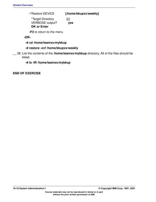 Student Exercises


              -*Restore DEVICE                  [/home/bkupxx/weekly]
                *Target Directory                [.]
                VERBOSE output?                   yes
                OK or Enter
              -F3 to return to the menu
         -OR-
           •# cd /home/teamxx/mybkup
           •# restore -xvf /home/bkupxx/weekly
__ 38. List the contents of the /home/teamxx/mybkup directory. All of the files should be
       listed.
           •# ls -lR /home/teamxx/mybkup


END OF EXERCISE




10-18 System Administration I                                                    © Copyright IBM Corp. 1997, 2001
                            Course materials may not be reproduced in whole or in part
                                   without the prior written permission of IBM.
 