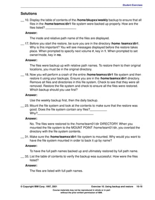 V1.0.1   BKM2MIF
                                                                                                       Student Exercises


         Solutions
         __ 10. Display the table of contents of the /home/bkupxx/weekly backup to ensure that all
                files in the /home/teamxx/dir1 file system were backed up properly. How are the
                files listed? __________________
            Answer:
                The inode and relative path name of the files are displayed.
         __ 17. Before you start the restore, be sure you are in the directory /home /teamxx/dir1.
                Why is this important? You will see messages displayed before the restore takes
                place. When prompted to specify next volume #, key in 1. When prompted to set
                owner/mode, key in no.
            Answer:
                The files were backup up with relative path names. To restore them to their original
                locations, you must be in the original directory.
         __ 18. Now you will perform a crash of the entire /home/teamxx/dir1 file system and then
                restore it using your backups. Ensure you are in the /home/teamxx/dir1 directory.
                Remove all files and directories in this file system. Check to see that they were all
                removed. Restore the file system and check to ensure all the files were restored.
                Which backup should you use first?
            Answer:
                Use the weekly backup first, then the daily backup.
         __ 23. Mount the file system and look at the contents to make sure that the restore was
                good. Does the file system contain any files?__________
                Why?_________________________________
            Answer:
                No. The files were restored to the /home/team01/dir DIRECTORY. When you
                mounted the file system to the MOUNT POINT /home/team01/dir, you overlaid the
                directory with the file system contents.
         __ 31. Make sure the /home/teamxx/dir1 file system is mounted. Why would you want to
                have the file system mounted in order to back it up by name?
            Answer:
                To have the full path names backed up and ultimately restored by full path name.
         __ 33. List the table of contents to verify the backup was successful. How were the files
                listed?
            Answer:
                The files are listed with full path names.




         © Copyright IBM Corp. 1997, 2001                                   Exercise 10. Using backup and restore   10-19
                                     Course materials may not be reproduced in whole or in part
                                            without the prior written permission of IBM.
 