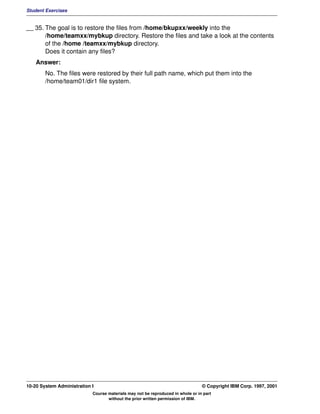 Student Exercises


__ 35. The goal is to restore the files from /home/bkupxx/weekly into the
       /home/teamxx/mybkup directory. Restore the files and take a look at the contents
       of the /home /teamxx/mybkup directory.
       Does it contain any files?
    Answer:
        No. The files were restored by their full path name, which put them into the
        /home/team01/dir1 file system.




10-20 System Administration I                                                    © Copyright IBM Corp. 1997, 2001
                            Course materials may not be reproduced in whole or in part
                                   without the prior written permission of IBM.
 