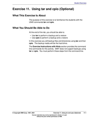 V1.0.1   BKM2MIF
                                                                                                        Student Exercises



         Exercise 11. Using tar and cpio (Optional)

         What This Exercise Is About
                                The purpose of this exercise is to familiarize the students with the
                                UNIX commands tar and cpio.


         What You Should Be Able to Do
                                At the end of the lab, you should be able to:
                                  • Use tar to perform a backup and a restore
                                  • Use cpio to perform a backup and a restore
                                In this exercise you will backup files and directories using tar and then
                                cpio. The backup media will be the hard drive.
                                The Exercise Instructions with Hints section provides the command
                                line commands for this activity. SMIT does not support backups using
                                tar or cpio. You must perform these steps from the command line.




         © Copyright IBM Corp. 1997, 2001                               Exercise 11. Using tar and cpio (Optional)   11-1
                                     Course materials may not be reproduced in whole or in part
                                            without the prior written permission of IBM.
 