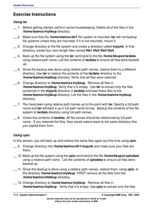 Student Exercises



Exercise Instructions
Using tar
__ 1. Before getting started, perform some housekeeping. Delete all of the files in the
      /home/teamxx/mybkup directory.
__ 2. Make sure that the /home/teamxx/dir1 file system is mounted. tar will not backup
      file systems unless they are mounted. If it is not mounted, mount it.
__ 3. Change directory to the file system and create a directory called myjunk. In that
      directory, create four zero-length files named file1 file2 file3 file4.
__ 4. Back up the file system using the tar command to the file /home/bkupxx/tardata
      using relative path name. List the contents of tardata to ensure all files were backed
      up.
__ 5. Since the backup was done using relative path names, restore them to a different
      directory. Use tar to restore the contents of the tardata directory to the
      /home/teamxx/mybkup directory. Verify that all files were restored.
__ 6. Change directory to /home/teamxx/mybkup. Remove all files in
      /home/teamxx/mybkup. Verify that it is empty. Use tar to extract only the files
      contained in the myjunk directory in tardata and load these files to the
      /home/teamxx/mybkup directory. List the files in the /home/teamxx/mybkup
      directory.
__ 7. You have been using relative path names up to this point with tar. Specify a full path
      name and tar will back it up in full path name format. Backup the contents of the file
      system to tardata directory using full path names.
__ 8. Check the contents of tardata. All file names should be referenced by full path
      name. If you restored the files, they would restore back to the same directory that
      you copied them from.


Using cpio
In this section, you will back up and restore the same files again but this time using cpio.
__ 9. Change directory into /home/teamxx/dir1/myjunk and make sure your files are
      there.
__ 10. Back up the file system using the cpio command to the file /home/bkupxx/cpiodata
       using a relative path name. List the contents of cpiodata to ensure all files were
       backed up.
__ 11. Since this backup is done using a relative path names, restore them, using cpio, to
       the directory /home/teamxx/mybkup. FIRST remove all the files from the
       /home/teamxx/mkbkup directory.
__ 12. Change directory to /home/teamxx/mybkup. Remove all files in
       /home/teamxx/mybkup. Verify that it is empty. Use cpio to extract only the files

11-2 System Administration I                                                    © Copyright IBM Corp. 1997, 2001
                           Course materials may not be reproduced in whole or in part
                                  without the prior written permission of IBM.
 