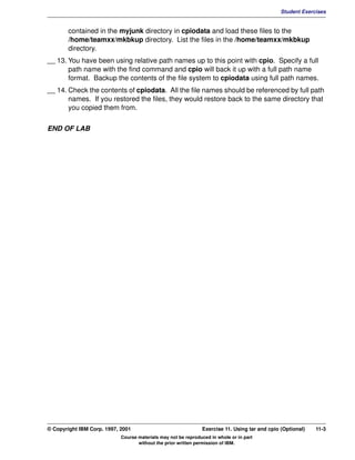 V1.0.1   BKM2MIF
                                                                                                        Student Exercises


                contained in the myjunk directory in cpiodata and load these files to the
                /home/teamxx/mkbkup directory. List the files in the /home/teamxx/mkbkup
                directory.
         __ 13. You have been using relative path names up to this point with cpio. Specify a full
                path name with the find command and cpio will back it up with a full path name
                format. Backup the contents of the file system to cpiodata using full path names.
         __ 14. Check the contents of cpiodata. All the file names should be referenced by full path
                names. If you restored the files, they would restore back to the same directory that
                you copied them from.


         END OF LAB




         © Copyright IBM Corp. 1997, 2001                               Exercise 11. Using tar and cpio (Optional)   11-3
                                     Course materials may not be reproduced in whole or in part
                                            without the prior written permission of IBM.
 