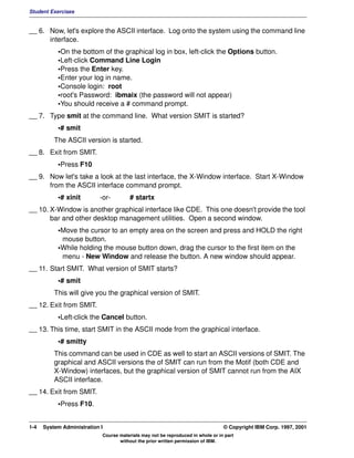 Student Exercises


__ 6. Now, let's explore the ASCII interface. Log onto the system using the command line
      interface.
           •On the bottom of the graphical log in box, left-click the Options button.
           •Left-click Command Line Login
           •Press the Enter key.
           •Enter your log in name.
           •Console login: root
           •root's Password: ibmaix (the password will not appear)
           •You should receive a # command prompt.
__ 7. Type smit at the command line. What version SMIT is started?
           •# smit
          The ASCII version is started.
__ 8. Exit from SMIT.
           •Press F10
__ 9. Now let's take a look at the last interface, the X-Window interface. Start X-Window
      from the ASCII interface command prompt.
           •# xinit        -or-         # startx
__ 10. X-Window is another graphical interface like CDE. This one doesn't provide the tool
       bar and other desktop management utilities. Open a second window.
           •Move the cursor to an empty area on the screen and press and HOLD the right
            mouse button.
           •While holding the mouse button down, drag the cursor to the first item on the
            menu - New Window and release the button. A new window should appear.
__ 11. Start SMIT. What version of SMIT starts?
           •# smit
          This will give you the graphical version of SMIT.
__ 12. Exit from SMIT.
           •Left-click the Cancel button.
__ 13. This time, start SMIT in the ASCII mode from the graphical interface.
           •# smitty
          This command can be used in CDE as well to start an ASCII versions of SMIT. The
          graphical and ASCII versions the of SMIT can run from the Motif (both CDE and
          X-Window) interfaces, but the graphical version of SMIT cannot run from the AIX
          ASCII interface.
__ 14. Exit from SMIT.
           •Press F10.


1-4   System Administration I                                                    © Copyright IBM Corp. 1997, 2001
                            Course materials may not be reproduced in whole or in part
                                   without the prior written permission of IBM.
 