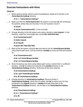 Student Exercises



Exercise Instructions with Hints
Using tar
__ 1. Before getting started, perform some housekeeping. Delete all of the files in the
      /home/teamxx/mybkup directory.
          •# rm -r /home/teamxx/mybkup/*
__ 2. Make sure that the /home/teamxx/dir1 file system is mounted. tar will not backup
      file systems unless they are mounted. If it is not mounted, mount it.
          •# mount
          •# mount /home/teamxx/dir1 (if not mounted)
__ 3. Change directory to the file system and create a directory called myjunk. In that
      directory, create four zero-length files named file1 file2 file3 file4.
          •# cd /home/teamxx/dir1
          •# mkdir myjunk
          •# cd myjunk
          •# touch file1 file2 file3 file4
__ 4. Back up the file system using the tar command to the file /home/bkupxx/tardata
      using relative path name. List the contents of tardata to ensure all files were backed
      up.
          •# cd /home/teamxx/dir1
          •# tar -cvf /home/bkupxx/tardata .
          •# tar -tvf /home/bkupxx/tardata .
__ 5. Since the backup was done using relative path names, restore them to a different
      directory. Use tar to restore the contents of the tardata directory to the
      /home/teamxx/mybkup directory. Verify that all files were restored.
          •# cd /home/teamxx/mybkup
          •# tar -xpvf /home/bkupxx/tardata
          •# ls -lR /home/teamxx/mybkup
__ 6. Change directory to /home/teamxx/mybkup. Remove all files in
      /home/teamxx/mybkup. Verify that it is empty. Use tar to extract only the files
      contained in the myjunk directory in tardata and load these files to the
      /home/teamxx/mybkup directory. List the files in the /home/teamxx/mybkup
      directory.
          •# cd /home/teamxx/mybkup
          •# rm -r /home/teamxx/mybkup/*
          •# ls -lR

11-4 System Administration I                                                    © Copyright IBM Corp. 1997, 2001
                           Course materials may not be reproduced in whole or in part
                                  without the prior written permission of IBM.
 