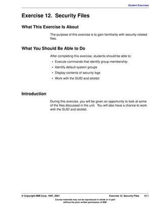 V1.0.1   BKM2MIF
                                                                                                         Student Exercises



         Exercise 12. Security Files

         What This Exercise Is About
                                The purpose of this exercise is to gain familiarity with security-related
                                files.


         What You Should Be Able to Do
                                After completing this exercise, students should be able to:
                                  • Execute commands that identify group membership
                                  • Identify default system groups
                                  • Display contents of security logs
                                  • Work with the SUID and stickbit



         Introduction
                                During this exercise, you will be given an opportunity to look at some
                                of the files discussed in the unit. You will also have a chance to work
                                with the SUID and stickbit.




         © Copyright IBM Corp. 1997, 2001                                                Exercise 12. Security Files   12-1
                                     Course materials may not be reproduced in whole or in part
                                            without the prior written permission of IBM.
 