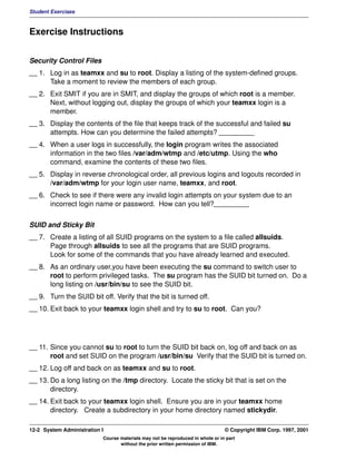 Student Exercises



Exercise Instructions


Security Control Files
__ 1. Log in as teamxx and su to root. Display a listing of the system-defined groups.
      Take a moment to review the members of each group.
__ 2. Exit SMIT if you are in SMIT, and display the groups of which root is a member.
      Next, without logging out, display the groups of which your teamxx login is a
      member.
__ 3. Display the contents of the file that keeps track of the successful and failed su
      attempts. How can you determine the failed attempts? _________
__ 4. When a user logs in successfully, the login program writes the associated
      information in the two files /var/adm/wtmp and /etc/utmp. Using the who
      command, examine the contents of these two files.
__ 5. Display in reverse chronological order, all previous logins and logouts recorded in
      /var/adm/wtmp for your login user name, teamxx, and root.
__ 6. Check to see if there were any invalid login attempts on your system due to an
      incorrect login name or password. How can you tell?_________


SUID and Sticky Bit
__ 7. Create a listing of all SUID programs on the system to a file called allsuids.
      Page through allsuids to see all the programs that are SUID programs.
      Look for some of the commands that you have already learned and executed.
__ 8. As an ordinary user,you have been executing the su command to switch user to
      root to perform privileged tasks. The su program has the SUID bit turned on. Do a
      long listing on /usr/bin/su to see the SUID bit.
__ 9. Turn the SUID bit off. Verify that the bit is turned off.
__ 10. Exit back to your teamxx login shell and try to su to root. Can you?




__ 11. Since you cannot su to root to turn the SUID bit back on, log off and back on as
       root and set SUID on the program /usr/bin/su Verify that the SUID bit is turned on.
__ 12. Log off and back on as teamxx and su to root.
__ 13. Do a long listing on the /tmp directory. Locate the sticky bit that is set on the
       directory.
__ 14. Exit back to your teamxx login shell. Ensure you are in your teamxx home
       directory. Create a subdirectory in your home directory named stickydir.

12-2 System Administration I                                                    © Copyright IBM Corp. 1997, 2001
                           Course materials may not be reproduced in whole or in part
                                  without the prior written permission of IBM.
 