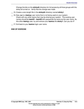 V1.0.1   BKM2MIF
                                                                                                         Student Exercises


                Change the bits on the stickydir directory for full access by all three groups with the
                sticky bit turned on. Verify that the change was made.
         __ 15. Create a zero-length file in the stickydir directory named sticky1.
         __ 16. Now, su to a teamyy user name that is not being used on your system.
                Check with any other teams that may be sharing your system. The existing user
                names should be team01 - team05 with passwords the same as the user name. As
                this other teamyy user, try and remove your teamxx file sticky1. Can you do it?
         __ 17. Exit back to your teamxx login user name.

         END OF EXERCISE




         © Copyright IBM Corp. 1997, 2001                                                Exercise 12. Security Files   12-3
                                     Course materials may not be reproduced in whole or in part
                                            without the prior written permission of IBM.
 
