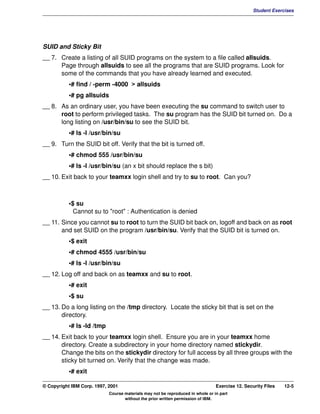 V1.0.1   BKM2MIF
                                                                                                         Student Exercises




         SUID and Sticky Bit
         __ 7. Create a listing of all SUID programs on the system to a file called allsuids.
               Page through allsuids to see all the programs that are SUID programs. Look for
               some of the commands that you have already learned and executed.
                    •# find / -perm -4000 > allsuids
                    •# pg allsuids
         __ 8. As an ordinary user, you have been executing the su command to switch user to
               root to perform privileged tasks. The su program has the SUID bit turned on. Do a
               long listing on /usr/bin/su to see the SUID bit.
                    •# ls -l /usr/bin/su
         __ 9. Turn the SUID bit off. Verify that the bit is turned off.
                    •# chmod 555 /usr/bin/su
                    •# ls -l /usr/bin/su (an x bit should replace the s bit)
         __ 10. Exit back to your teamxx login shell and try to su to root. Can you?



                    •$ su
                      Cannot su to "root" : Authentication is denied
         __ 11. Since you cannot su to root to turn the SUID bit back on, logoff and back on as root
                and set SUID on the program /usr/bin/su. Verify that the SUID bit is turned on.
                    •$ exit
                    •# chmod 4555 /usr/bin/su
                    •# ls -l /usr/bin/su
         __ 12. Log off and back on as teamxx and su to root.
                    •# exit
                    •$ su
         __ 13. Do a long listing on the /tmp directory. Locate the sticky bit that is set on the
                directory.
                    •# ls -ld /tmp
         __ 14. Exit back to your teamxx login shell. Ensure you are in your teamxx home
                directory. Create a subdirectory in your home directory named stickydir.
                Change the bits on the stickydir directory for full access by all three groups with the
                sticky bit turned on. Verify that the change was made.
                    •# exit

         © Copyright IBM Corp. 1997, 2001                                                Exercise 12. Security Files   12-5
                                     Course materials may not be reproduced in whole or in part
                                            without the prior written permission of IBM.
 
