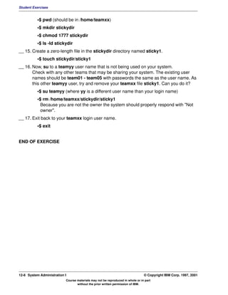 Student Exercises


          •$ pwd (should be in /home/teamxx)
          •$ mkdir stickydir
          •$ chmod 1777 stickydir
          •$ ls -ld stickydir
__ 15. Create a zero-length file in the stickydir directory named sticky1.
          •$ touch stickydir/sticky1
__ 16. Now, su to a teamyy user name that is not being used on your system.
       Check with any other teams that may be sharing your system. The existing user
       names should be team01 - team05 with passwords the same as the user name. As
       this other teamyy user, try and remove your teamxx file sticky1. Can you do it?
          •$ su teamyy (where yy is a different user name than your login name)
          •$ rm /home/teamxx/stickydir/sticky1
            Because you are not the owner the system should properly respond with "Not
            owner".
__ 17. Exit back to your teamxx login user name.
          •$ exit


END OF EXERCISE




12-6 System Administration I                                                    © Copyright IBM Corp. 1997, 2001
                           Course materials may not be reproduced in whole or in part
                                  without the prior written permission of IBM.
 