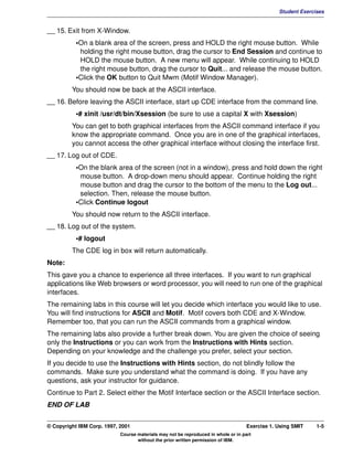 V1.0.1   BKM2MIF
                                                                                                         Student Exercises


         __ 15. Exit from X-Window.
                    •On a blank area of the screen, press and HOLD the right mouse button. While
                     holding the right mouse button, drag the cursor to End Session and continue to
                     HOLD the mouse button. A new menu will appear. While continuing to HOLD
                     the right mouse button, drag the cursor to Quit... and release the mouse button.
                    •Click the OK button to Quit Mwm (Motif Window Manager).
                  You should now be back at the ASCII interface.
         __ 16. Before leaving the ASCII interface, start up CDE interface from the command line.
                    •# xinit /usr/dt/bin/Xsession (be sure to use a capital X with Xsession)
                  You can get to both graphical interfaces from the ASCII command interface if you
                  know the appropriate command. Once you are in one of the graphical interfaces,
                  you cannot access the other graphical interface without closing the interface first.
         __ 17. Log out of CDE.
                    •On the blank area of the screen (not in a window), press and hold down the right
                     mouse button. A drop-down menu should appear. Continue holding the right
                     mouse button and drag the cursor to the bottom of the menu to the Log out...
                     selection. Then, release the mouse button.
                    •Click Continue logout
                  You should now return to the ASCII interface.
         __ 18. Log out of the system.
                    •# logout
                  The CDE log in box will return automatically.
         Note:
         This gave you a chance to experience all three interfaces. If you want to run graphical
         applications like Web browsers or word processor, you will need to run one of the graphical
         interfaces.
         The remaining labs in this course will let you decide which interface you would like to use.
         You will find instructions for ASCII and Motif. Motif covers both CDE and X-Window.
         Remember too, that you can run the ASCII commands from a graphical window.
         The remaining labs also provide a further break down. You are given the choice of seeing
         only the Instructions or you can work from the Instructions with Hints section.
         Depending on your knowledge and the challenge you prefer, select your section.
         If you decide to use the Instructions with Hints section, do not blindly follow the
         commands. Make sure you understand what the command is doing. If you have any
         questions, ask your instructor for guidance.
         Continue to Part 2. Select either the Motif Interface section or the ASCII Interface section.
         END OF LAB


         © Copyright IBM Corp. 1997, 2001                                                    Exercise 1. Using SMIT    1-5
                                     Course materials may not be reproduced in whole or in part
                                            without the prior written permission of IBM.
 