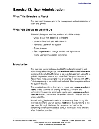 V1.0.1   BKM2MIF
                                                                                                        Student Exercises



         Exercise 13. User Administration

         What This Exercise Is About
                                This exercise introduces you to the management and administration of
                                users and groups.


         What You Should Be Able to Do
                                After completing this exercise, students should be able to:
                                  • Create a user with password restrictions
                                  • Implement and test user login controls
                                  • Remove a user from the system
                                  • Create a group
                                  • Execute pwdadm to change another user's password
                                  • Invoke user communication commands



         Introduction
                                This exercise concentrates on the SMIT interface for creating and
                                maintaining users and groups. The Exercise Instructions with Hints
                                section will show full SMIT menus to get to a dialog screen, using F3 to
                                go back to previous menus, and some SMIT fastpath commands.
                                Adjust these hints according to your preference in working with SMIT.
                                Only the options you are to fill in will be listed. All other options will use
                                the system defaults.
                                The exercise instructions direct you to create users usera, userb and
                                userc. If two students are sharing an RS/6000 system, and
                                performing this exercise separately, create users useraxx, userbxx,
                                usercxx where xx represents the student's initials. This will ensure
                                unique user IDs.
                                You will be logging in and out of the system many times during this
                                exercise; therefore, you will login as root rather than switching to the
                                root user. Although this is not the recommended method for
                                performing system administrative tasks, it will make it more efficient
                                when doing this exercise.




         © Copyright IBM Corp. 1997, 2001                                         Exercise 13. User Administration   13-1
                                     Course materials may not be reproduced in whole or in part
                                            without the prior written permission of IBM.
 