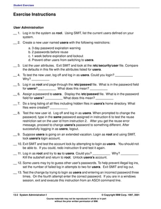 Student Exercises



Exercise Instructions


User Administration
__ 1. Log in to the system as root. Using SMIT, list the current users defined on your
      system.
__ 2. Create a new user named usera with the following restrictions:
            a. 3 day password expiration warning
            b. 2 passwords before reuse
            c. 1 week before expiration and lockout
            d. Prevent other users from switching to usera.
__ 3. List the user attributes. Exit SMIT and look at the /etc/security/user file. Compare
      the defaults in this file with the attributes listed for usera.
__ 4. To test the new user, log off and log in as usera. Could you login? __________
      Why? __________
__ 5. Log in as root and page through the /etc/passwd file. What is in the password field
      for usera? __________ What does this mean? __________
__ 6. Assign a password to usera. Display the /etc/passwd file. What is in the password
      field for usera? __________ What does this mean? __________
__ 7. Do a long listing of all files including hidden files in usera's home directory. What
      files were created? __________
__ 8. Test the new user id. Log off and log in as usera. When prompted to change the
      password, type in the same password assigned in instruction 6 to test the reuse
      restriction set on the user id from instruction 2. After you get the reuse error
      message, proceed to change usera's password to something different. After
      successfully logging in as usera, logout.
__ 9. Suppose usera is going on an extended vacation. Login as root and using SMIT,
      lock usera's login account.
__ 10. Exit SMIT and test the account lock by attempting to login as usera. You should not
       be able to. If you could, redo instruction 9 and test it again.
__ 11. Log in as root and try to su to usera. Could you? __________ Why? __________
       Kill the subshell and return to root. Unlock usera's account.
__ 12. Some users may try to guess other user's passwords. To help prevent illegal log ins,
       set the number of failed log in attempts to two for usera. Exit SMIT and log out.
__ 13. Test the change by trying to login as usera and entering an incorrect password three
       times. On the fourth attempt enter the correct password. If you are in a windows
       session, exit and execute this instruction from an ASCII command line.



13-2 System Administration I                                                    © Copyright IBM Corp. 1997, 2001
                           Course materials may not be reproduced in whole or in part
                                  without the prior written permission of IBM.
 