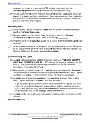 Student Exercises


       may want to go back and remove the PS1 variable assignment from the
       /etc/security/.profile file so the $ becomes the primary prompt string.
__ 23. Create a user named userd. Assign a password to userd. Logout and back in as
       userd. You should see the current directory listed as your prompt. Next display the
       value of the EDITOR variable. If the results are not what you expected, repeat the
       previous instruction and try again.


Removing Users
__ 24. Log in as root. Before you remove userb from the system, locate the stanza for
       userb in /etc/security/passwd.
__ 25. Remove userb from the system. Take the default to the option Remove
       AUTHENTICATION which is yes. What is this doing? _________
__ 26. Page through the /etc/security/passwd file to ensure that the stanza for userb was
       removed.
__ 27. When a user is removed from the system, the user's home directory and files owned
       by the user are NOT removed. Verify that userb's home directory and files still exist.
       Remove all files and directories associated with userb.


Communicating with Users
__ 28. As root, edit /etc/motd and add to the file in all uppercase "TODAY IS USERA'S
       BIRTHDAY. SURPRISE CAKE AT 11:00". Display the message by logging out and
       back in. First check that the user access permissions on the file have write
       permission. If not, set write for "user".
__ 29. Now create a zero-length hidden file in usera's home directory named .hushlogin.
       You want everyone that logs in to see the output of /etc/motd except usera. Log out
       and back in as usera. The /etc/motd file should not have been displayed.
__ 30. As root create a file named newsitem in the /var/news directory. Type in a few
       lines. Log out and back in as teamxx and read the news.
         To do the following instruction you should have more than one user on your local
         system. If you are the only person on your system and you have two terminals,
         login on both terminals using two different teamxx ids. Perform the exercise from
         one terminal and look for the message on the other terminal.
__ 31. As root, send a note to all users on the system that the system will shutdown in 30
       minutes.
END OF EXERCISE




13-4 System Administration I                                                    © Copyright IBM Corp. 1997, 2001
                           Course materials may not be reproduced in whole or in part
                                  without the prior written permission of IBM.
 