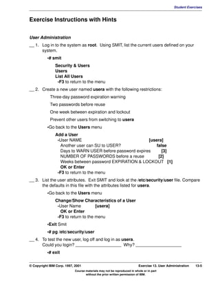 V1.0.1   BKM2MIF
                                                                                                        Student Exercises



         Exercise Instructions with Hints


         User Administration
         __ 1. Log in to the system as root. Using SMIT, list the current users defined on your
               system.
                    •# smit
                        Security & Users
                        Users
                        List All Users
                         -F3 to return to the menu
         __ 2. Create a new user named usera with the following restrictions:
                     Three-day password expiration warning
                     Two passwords before reuse
                     One week between expiration and lockout
                     Prevent other users from switching to usera
                    •Go back to the Users menu
                        Add a User
                         -User NAME                                [usera]
                           Another user can SU to USER?                false
                           Days to WARN USER before password expires      [3]
                           NUMBER OF PASSWORDS before a reuse           [2]
                           Weeks between password EXPIRATION & LOCKOUT [1]
                           OK or Enter
                         -F3 to return to the menu
         __ 3. List the user attributes. Exit SMIT and look at the /etc/security/user file. Compare
               the defaults in this file with the attributes listed for usera.
                    •Go back to the Users menu
                        Change/Show Characteristics of a User
                         -User Name           [usera]
                           OK or Enter
                         -F3 to return to the menu
                    •Exit Smit
                    •# pg /etc/security/user
         __ 4. To test the new user, log off and log in as usera.
               Could you login? ___________________ Why? ___________________
                    •# exit


         © Copyright IBM Corp. 1997, 2001                                         Exercise 13. User Administration   13-5
                                     Course materials may not be reproduced in whole or in part
                                            without the prior written permission of IBM.
 