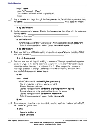 Student Exercises


          •login: usera
            usera's Password: (Enter)
            You entered an invalid name or password
            login:
__ 5. Log in as root and page through the /etc/passwd file. What is in the password field
      for usera? _____________________________________ What does this mean?
      ________________________________________
          •# pg /etc/passwd
__ 6. Assign a password to usera. Display the /etc/passwd file. What is in the password
      field for usera? _____________________________________
      What does this mean? ________________________________________
          •# pwdadm usera
              -Changing password for "usera"usera's New password: (enter password)
               Enter the new password again: (enter password again)
          •# pg /etc/passwd
__ 7. Do a long listing of all files including hidden files in usera's home directory. What
      files were created? ______________________________
          •# ls -al /home/usera
__ 8. Test the new user id. Log off and log in as usera. When prompted to change the
      password, type in the same password assigned in instruction 6 to test the reuse
      restriction set on the user id from instruction 2. After you get the reuse error
      message, proceed to change usera's password to something different. After
      successfully logging in as usera, logout.
          •# exit
          •login: usera
              -usera's Password: (enter original password)
                You are required to change your password.
                Please choose a new one.
                usera's New password: (enter the original password again)
                Password was recently used and is not valid for reuse.
                usera's New password: (enter new password)
                Enter the new password again: (enter password)
          •$ exit
__ 9. Suppose usera is going on an extended vacation. Login as root and using SMIT,
      lock usera's login account.
          •# smit
               Security & Users
               Login Controls

13-6 System Administration I                                                    © Copyright IBM Corp. 1997, 2001
                           Course materials may not be reproduced in whole or in part
                                  without the prior written permission of IBM.
 