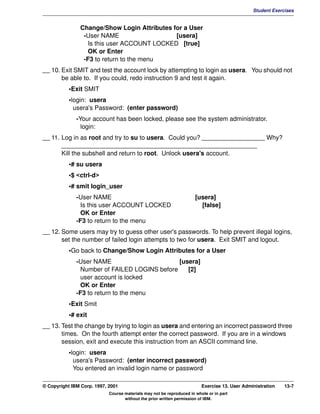 V1.0.1   BKM2MIF
                                                                                                        Student Exercises


                        Change/Show Login Attributes for a User
                         -User NAME                   [usera]
                           Is this user ACCOUNT LOCKED [true]
                           OK or Enter
                         -F3 to return to the menu
         __ 10. Exit SMIT and test the account lock by attempting to login as usera. You should not
                be able to. If you could, redo instruction 9 and test it again.
                    •Exit SMIT
                    •login: usera
                      usera's Password: (enter password)
                       -Your account has been locked, please see the system administrator.
                         login:
         __ 11. Log in as root and try to su to usera. Could you? __________________ Why?
                ________________________________________________________
                Kill the subshell and return to root. Unlock usera's account.
                    •# su usera
                    •$ <ctrl-d>
                    •# smit login_user
                       -User NAME                                              [usera]
                         Is this user ACCOUNT LOCKED                             [false]
                         OK or Enter
                       -F3 to return to the menu
         __ 12. Some users may try to guess other user's passwords. To help prevent illegal logins,
                set the number of failed login attempts to two for usera. Exit SMIT and logout.
                    •Go back to Change/Show Login Attributes for a User
                       -User NAME                       [usera]
                         Number of FAILED LOGINS before    [2]
                         user account is locked
                         OK or Enter
                       -F3 to return to the menu
                    •Exit Smit
                    •# exit
         __ 13. Test the change by trying to login as usera and entering an incorrect password three
                times. On the fourth attempt enter the correct password. If you are in a windows
                session, exit and execute this instruction from an ASCII command line.
                    •login: usera
                      usera's Password: (enter incorrect password)
                      You entered an invalid login name or password

         © Copyright IBM Corp. 1997, 2001                                         Exercise 13. User Administration   13-7
                                     Course materials may not be reproduced in whole or in part
                                            without the prior written permission of IBM.
 