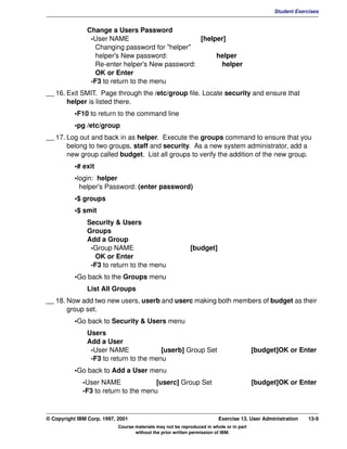 V1.0.1   BKM2MIF
                                                                                                        Student Exercises


                        Change a Users Password
                         -User NAME                        [helper]
                           Changing password for "helper"
                           helper's New password:               helper
                           Re-enter helper's New password:       helper
                           OK or Enter
                         -F3 to return to the menu
         __ 16. Exit SMIT. Page through the /etc/group file. Locate security and ensure that
                helper is listed there.
                    •F10 to return to the command line
                    •pg /etc/group
         __ 17. Log out and back in as helper. Execute the groups command to ensure that you
                belong to two groups, staff and security. As a new system administrator, add a
                new group called budget. List all groups to verify the addition of the new group.
                    •# exit
                    •login: helper
                      helper's Password: (enter password)
                    •$ groups
                    •$ smit
                        Security & Users
                        Groups
                        Add a Group
                         -Group NAME                                 [budget]
                           OK or Enter
                         -F3 to return to the menu
                    •Go back to the Groups menu
                        List All Groups
         __ 18. Now add two new users, userb and userc making both members of budget as their
                group set.
                    •Go back to Security & Users menu
                        Users
                        Add a User
                         -User NAME              [userb] Group Set                                [budget]OK or Enter
                         -F3 to return to the menu
                    •Go back to Add a User menu
                       -User NAME               [userc] Group Set                                 [budget]OK or Enter
                       -F3 to return to the menu



         © Copyright IBM Corp. 1997, 2001                                         Exercise 13. User Administration   13-9
                                     Course materials may not be reproduced in whole or in part
                                            without the prior written permission of IBM.
 