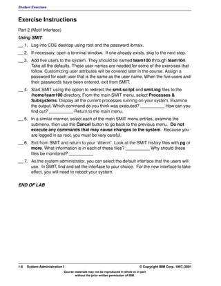 Student Exercises



Exercise Instructions
Part 2 (Motif Interface)
Using SMIT
__ 1. Log into CDE desktop using root and the password ibmaix.
__ 2. If necessary, open a terminal window. If one already exists, skip to the next step.
__ 3. Add five users to the system. They should be named team100 through team104.
      Take all the defaults. These user names are needed for some of the exercises that
      follow. Customizing user attributes will be covered later in the course. Assign a
      password for each user that is the same as the user name. When the five users and
      their passwords have been entered, exit from SMIT.
__ 4. Start SMIT using the option to redirect the smit.script and smit.log files to the
      /home/team100 directory. From the main SMIT menu, select Processes &
      Subsystems. Display all the current processes running on your system. Examine
      the output. Which command do you think was executed? __________ How can you
      find out? __________ Return to the main menu.
__ 5. In a similar manner, select each of the main SMIT menu entries, examine the
      submenu, then use the Cancel button to go back to the previous menu. Do not
      execute any commands that may cause changes to the system. Because you
      are logged in as root, you must be very careful.
__ 6. Exit from SMIT and return to your “dtterm”. Look at the SMIT history files with pg or
      more. What information is in each of these files? __________ Why should these
      files be monitored? __________
__ 7. As the system administrator, you can select the default interface that the users will
      use. In SMIT, find and set the interface to your choice. For the new interface to take
      effect, you will need to reboot your system.


END OF LAB




1-6   System Administration I                                                    © Copyright IBM Corp. 1997, 2001
                            Course materials may not be reproduced in whole or in part
                                   without the prior written permission of IBM.
 
