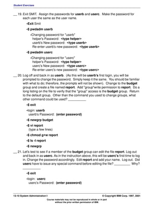 Student Exercises


__ 19. Exit SMIT. Assign the passwords for userb and userc. Make the password for
       each user the same as the user name.
           •Exit Smit
           •$ pwdadm userb
              -Changing password for "userb"
               helper's Password: <type helper>
               userb's New password: <type userb>
               Re-enter userb's new password: <type userb>
           •$ pwdadm userc
              -Changing password for "userc"
               helper's Password: <type helper>
               userc's New password: <type userc>
               Re-enter userc's new password: <type userc>
__ 20. Log off and back in as userb. (As this will be userb's first login, you will be
       prompted to change the password. Simply keep it the same. You should be familiar
       with what to do; therefore, the prompts will not be shown). Change to the budget
       group and create a file named report. Add "group"write permission to report. Do a
       long listing on the file to verify that the "group" access is the budget group. Return
       to the default group. Other than the command you used to change groups, what
       other command could be used? __________
           •$ exit
           •login: userb
             userb's Password: (enter password)
           •$ newgrp budget
           •$ vi report
             (type a few lines)
           •$ chmod g+w report
           •$ ls -l report
           •$ newgrp
__ 21. Let's test to see if a member of the budget group can edit the file report. Log out
       and back in as userc. As in the instruction above, this will be userc's first time to log
       in. Change the password accordingly. Edit report and add your name. Log out. Did
       userc have to issue any special command before editing the file? _________ Why?
       __________
           •$ exit
           •login: userc
             userc's Password: (enter password)



13-10 System Administration I                                                     © Copyright IBM Corp. 1997, 2001
                             Course materials may not be reproduced in whole or in part
                                    without the prior written permission of IBM.
 