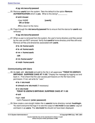Student Exercises


           •# pg /etc/security/passwd
__ 25. Remove userb from the system. Take the default to the option Remove
       AUTHENTICATION which is yes. What is this doing?_________
           •# smit rmuser
              -User NAME                                [userb]
               OK or Enter
              -F3 to return to the menu
__ 26. Page through the /etc/security/passwd file to ensure that the stanza for userb was
       removed.
           •# pg /etc/security/passwd
__ 27. When a user is removed from the system, the user's home directory and files owned
       by the user are NOT removed. Verify that userb's home directory and files still exist.
       Remove all files and directories associated with userb.
           •# ls -ld /home/userb
           •# ls -al /home/userb
           •# rm -r /home/userb
             -OR
           •# rm /home/userb/*
           •# rmdir /home/userb


Communicating with Users
__ 28. As root, edit /etc/motd and add to the file in all uppercase "TODAY IS USERA'S
       BIRTHDAY. SURPRISE CAKE AT 11:00." Display the message by logging out and
       back in. First check that the user access permissions on the file have write
       permission. If not, set write for "user."
           •# ls -l /etc/motd
           •# chmod u+w /etc/motd (if necessary)
           •# vi /etc/motd
             TODAY IS USERA'S BIRTHDAY. SURPRISE CAKE AT 11:00
           •# exit
           •login: root
             root's Password: (enter password)
__ 29. Now create a zero-length hidden file in usera's home directory named .hushlogin.
       You want everyone that logs in to see the output of /etc/motd except usera. Log out
       and back in as usera. The /etc/motd file should not have been displayed.


13-12 System Administration I                                                    © Copyright IBM Corp. 1997, 2001
                            Course materials may not be reproduced in whole or in part
                                   without the prior written permission of IBM.
 