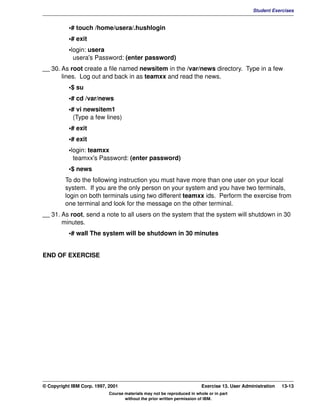 V1.0.1   BKM2MIF
                                                                                                        Student Exercises


                    •# touch /home/usera/.hushlogin
                    •# exit
                    •login: usera
                      usera's Password: (enter password)
         __ 30. As root create a file named newsitem in the /var/news directory. Type in a few
                lines. Log out and back in as teamxx and read the news.
                    •$ su
                    •# cd /var/news
                    •# vi newsitem1
                      (Type a few lines)
                    •# exit
                    •# exit
                    •login: teamxx
                      teamxx's Password: (enter password)
                    •$ news
                  To do the following instruction you must have more than one user on your local
                  system. If you are the only person on your system and you have two terminals,
                  login on both terminals using two different teamxx ids. Perform the exercise from
                  one terminal and look for the message on the other terminal.
         __ 31. As root, send a note to all users on the system that the system will shutdown in 30
                minutes.
                    •# wall The system will be shutdown in 30 minutes


         END OF EXERCISE




         © Copyright IBM Corp. 1997, 2001                                         Exercise 13. User Administration   13-13
                                     Course materials may not be reproduced in whole or in part
                                            without the prior written permission of IBM.
 
