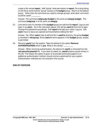 V1.0.1   BKM2MIF
                                                                                                        Student Exercises


                create a file named report. Add "group" write permission to report. Do a long listing
                on the file to verify that the "group" access is the budget group. Return to the default
                group. Other than the command you used to change groups, what other command
                could be used?_________
                Answer: The command setgroups budget is the same as newgrp budget. The
                command setgroup -r is the same as newgrp.
         21.    Let's test to see if a member of the budget group can edit the file report. Log out and
                back in as userc. As in the instruction above, this will be userc's first time to login.
                Change the password accordingly. Edit report and add your name. Log out. Did
                userc have to issue any special command before editing the file?
                Answer: No. When userc tries to edit the file in userb's directory, the group budget
                is checked in /etc/group. Since userc's name appears in the budget group, access
                is permitted.
         24.    Remove userb from the system. Take the default to the option Remove
                AUTHENTICATION which is yes. What is this doing? _________
                Answer: When removing authentication, the stanza for userb is removed from the
                /etc/security/passwd file. If you were to select no, userb's stanza would remain in
                the file. The reason the option is given is to provide continued support to an
                additional authentication method, should one be customized for your system.
                Authentication methods are not covered in this course.


         END OF EXERCISE




         © Copyright IBM Corp. 1997, 2001                                         Exercise 13. User Administration   13-15
                                     Course materials may not be reproduced in whole or in part
                                            without the prior written permission of IBM.
 