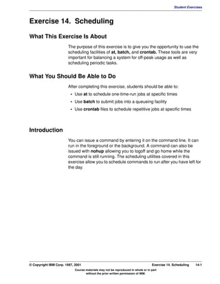V1.0.1   BKM2MIF
                                                                                                        Student Exercises



         Exercise 14. Scheduling

         What This Exercise Is About
                                The purpose of this exercise is to give you the opportunity to use the
                                scheduling facilities of at, batch, and crontab. These tools are very
                                important for balancing a system for off-peak usage as well as
                                scheduling periodic tasks.


         What You Should Be Able to Do
                                After completing this exercise, students should be able to:
                                  • Use at to schedule one-time-run jobs at specific times
                                  • Use batch to submit jobs into a queueing facility
                                  • Use crontab files to schedule repetitive jobs at specific times



         Introduction
                                You can issue a command by entering it on the command line. It can
                                run in the foreground or the background. A command can also be
                                issued with nohup allowing you to logoff and go home while the
                                command is still running. The scheduling utilities covered in this
                                exercise allow you to schedule commands to run after you have left for
                                the day.




         © Copyright IBM Corp. 1997, 2001                                                  Exercise 14. Scheduling   14-1
                                     Course materials may not be reproduced in whole or in part
                                            without the prior written permission of IBM.
 
