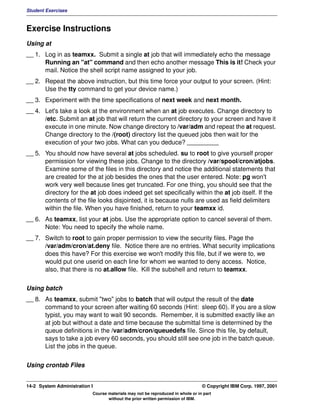 Student Exercises



Exercise Instructions
Using at
__ 1. Log in as teamxx. Submit a single at job that will immediately echo the message
      Running an "at" command and then echo another message This is it! Check your
      mail. Notice the shell script name assigned to your job.
__ 2. Repeat the above instruction, but this time force your output to your screen. (Hint:
      Use the tty command to get your device name.)
__ 3. Experiment with the time specifications of next week and next month.
__ 4. Let's take a look at the environment when an at job executes. Change directory to
      /etc. Submit an at job that will return the current directory to your screen and have it
      execute in one minute. Now change directory to /var/adm and repeat the at request.
      Change directory to the /(root) directory list the queued jobs then wait for the
      execution of your two jobs. What can you deduce? _________
__ 5. You should now have several at jobs scheduled. su to root to give yourself proper
      permission for viewing these jobs. Change to the directory /var/spool/cron/atjobs.
      Examine some of the files in this directory and notice the additional statements that
      are created for the at job besides the ones that the user entered. Note: pg won't
      work very well because lines get truncated. For one thing, you should see that the
      directory for the at job does indeed get set specifically within the at job itself. If the
      contents of the file looks disjointed, it is because nulls are used as field delimiters
      within the file. When you have finished, return to your teamxx id.
__ 6. As teamxx, list your at jobs. Use the appropriate option to cancel several of them.
      Note: You need to specify the whole name.
__ 7. Switch to root to gain proper permission to view the security files. Page the
      /var/adm/cron/at.deny file. Notice there are no entries. What security implications
      does this have? For this exercise we won't modify this file, but if we were to, we
      would put one userid on each line for whom we wanted to deny access. Notice,
      also, that there is no at.allow file. Kill the subshell and return to teamxx.


Using batch
__ 8. As teamxx, submit "two" jobs to batch that will output the result of the date
      command to your screen after waiting 60 seconds (Hint: sleep 60). If you are a slow
      typist, you may want to wait 90 seconds. Remember, it is submitted exactly like an
      at job but without a date and time because the submittal time is determined by the
      queue definitions in the /var/adm/cron/queuedefs file. Since this file, by default,
      says to take a job every 60 seconds, you should still see one job in the batch queue.
      List the jobs in the queue.


Using crontab Files


14-2 System Administration I                                                    © Copyright IBM Corp. 1997, 2001
                           Course materials may not be reproduced in whole or in part
                                  without the prior written permission of IBM.
 