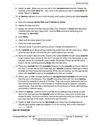 V1.0.1   BKM2MIF
                                                                                                        Student Exercises


         __ 9. Switch to root. Make sure you are still in the /var/adm/cron directory. Display the
               contents of the cron.deny file. Also, look in the directory to see if a cron.allow file
               exists. Return to teamxx.
         __ 10. As teamxx, cd back to your home directory and create a shell script called sizechk
                to:
            a. echo the message Active files over 2 blocks in /home
            b. display the date and time
            c. display the names of all files that are larger than 2 blocks in /home and have been
               modified within the last 2 days (Hint: Use the find command redirecting error
               messages to /dev/null).
            d. echo Done
            e. make sure all output goes to the screen
            f. make the script executable
         __ 11. Test your script. If you don't get any out put, change the blocksize to 1.
         __ 12. Run sizechk as an at job without redirecting output here (let the script do it). Make
                sure that your at job runs and that your output goes to your screen.
         __ 13. Verify the system date and time. Create a file called cron01 that will cause sizechk
                to be invoked every minute for the next 5 minutes for today only. Remember to use
                full path names for commands used in cron. Remember, there can be NO blank
                lines in the file including pressing Enter after the last entry.
         __ 14. Place your crontab file in the crontabs directory via the crontab command. Wait for
                the next 1 minute interval and check that your sizechk script did indeed get invoked
                by cron and that it executed successfully. While you are waiting, use the appropriate
                option with crontab to look at the crontab entry that you created.
         __ 15. Switch user to root. Change directory to /var/spool/cron/crontabs and look at the
                files that are in this directory. Your cron01 should be there with the name teamxx.
                Examine the contents of several of the files. They may contain statements that are
                commented and could be uncommented or modified based on specific installation
                requirements. They provide a starting point for the execution of some administrative
                commands in different areas.
         __ 16. Return to teamxx. Edit the current crontab file by adding to the existing crontab
                data a line that executes the sizechk script on the hour, every hour of every day
                except Sunday. Once you are done, remove this particular entry so it does not drive
                you crazy the rest of the week. Verify that it was removed.
         __ 17. Switch to root. Examine the file /etc/inittab and notice how the cron daemon
                actually gets started. cron will respawn if it is not running. Why is this important?
                _______ Log off.
         END OF EXERCISE


         © Copyright IBM Corp. 1997, 2001                                                  Exercise 14. Scheduling   14-3
                                     Course materials may not be reproduced in whole or in part
                                            without the prior written permission of IBM.
 