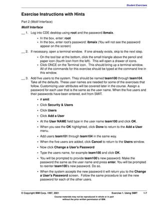 V1.0.1   BKM2MIF
                                                                                                         Student Exercises



         Exercise Instructions with Hints
         Part 2 (Motif Interface)
         Motif Interface
         __ 1. Log into CDE desktop using root and the password ibmaix.
                      • In the box, enter: root
                      • In the box, enter root's password: ibmaix (You will not see the password
                        appear on the screen)
         __ 2. If necessary, open a terminal window. If one already exists, skip to the next step.
                      • On the tool bar at the bottom, click the small triangle above the pencil and
                        paper icon (fourth icon from the left). This will open a drawer of icons.
                      • Click ONCE on the Terminal icon. This should bring up a terminal window.
                        All of the commands for this exercise should be typed at the command line in
                        this window.
         __ 3. Add five users to the system. They should be named team100 through team104.
               Take all the defaults. These user names are needed for some of the exercises that
               follow. Customizing user attributes will be covered later in the course. Assign a
               password for each user that is the same as the user name. When the five users and
               their passwords have been entered, exit from SMIT.
                      • # smit
                      • Click Security & Users
                      • Click Users
                      • Click Add a User
                      • At the User NAME field type in the user name team100 and click OK.
                      • When you see the OK highlighted, click Done to return to the Add a User
                        menu.
                      • Add users team101 through team104 in the same way.
                      • When the five users are added, click Cancel to return to the Users window.
                      • Now click Change a User's Password
                      • Type the users name, for example team100 and click OK.
                      • You will be prompted to provide team100's new password. Make the
                        password the same as the user name and press enter. You will be prompted
                        to reenter team100's new password. Do so.
                      • When the system accepts the new password it will return you to the Change
                        a User's Password screen. Follow the same procedure to set the new
                        password for each of the other users.



         © Copyright IBM Corp. 1997, 2001                                                    Exercise 1. Using SMIT    1-7
                                     Course materials may not be reproduced in whole or in part
                                            without the prior written permission of IBM.
 