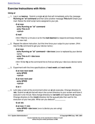 Student Exercises



Exercise Instructions with Hints
Using at
__ 1. Log in as teamxx. Submit a single at job that will immediately echo the message
      Running an "at"command and then echo another message This is it! Check your
      mail. Notice the shell script name assigned to your job.
           •$ at now
             echo Running an "at" command
             echo This is it!
             <ctrl-d>
           •$ mail
           •Hint !-Wait for a minute or so for the mail daemon to respond and keep checking
            for new mail.
__ 2. Repeat the above instruction, but this time force your output to your screen. (Hint:
      Use the tty command to get your device name.)
           •$ at now
             echo Running an "at" command > /dev/xxxx (xxxx is replaced by your device
             name)
             echo This is it! >/dev/xxxx
             <ctrl-d>
           •Hint !-Enter tty at the command line to find out what your /dev/xxxx device name
            is.
__ 3. Experiment with the time specifications of next week and next month.
           •$ at now next week
             echo $PWD
             <ctrl-d>
           •$ at now next year
             echo $PWD
             <ctrl-d>
           •$ at -l
__ 4. Let's take a look at the environment when an at job executes. Change directory to
      /etc. Submit an at job that will return the current directory to your screen and have it
      execute in one minute. Now change directory to /var/adm and repeat the at request.
      Change directory to the /(root) directory list the queued jobs then wait for the
      execution of your two jobs. What can you deduce?__________
           •$ cd /etc
           •$ at now +1 min
             echo $PWD >/dev/xxxx (xxxx is device you are using)
             <ctrl-d>

14-4 System Administration I                                                    © Copyright IBM Corp. 1997, 2001
                           Course materials may not be reproduced in whole or in part
                                  without the prior written permission of IBM.
 