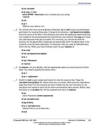 V1.0.1   BKM2MIF
                                                                                                        Student Exercises


                    •$ cd /var/adm
                    •$ at now +1 min
                      echo $PWD >/dev/xxxx (xxxx is device you are using)
                      <ctrl-d>
                    •$ cd /
                    •$ at -l
                      (Wait for your jobs to run)
         __ 5. You should now have several at jobs scheduled. su to root to give yourself proper
               permission for viewing these jobs. Change to the directory /var/spool/cron/atjobs.
               Examine some of the files in this directory and notice the additional statements that
               are created for the at job besides the ones that the user entered. Note:pg won't work
               very well because lines get truncated. For one thing, you should see that the
               directory for the at job does indeed get set specifically within the at job itself. If the
               contents of the file looks disjointed, it is because nulls are used as field delimiters
               within the file. When you have finished, return to your teamxx id.
                    •$ su root
                    •# cd /var/spool/cron/atjobs
                    •# ls -l
                    •# cat <filename>
                    •# <ctrl-d>
         __ 6. As teamxx, list your at jobs. Use the appropriate option to cancel several of them.
               Note: You need to specify the whole name.
                    •$ at -l
                    •$ at -r <jobname>
         __ 7. Switch to root to gain proper permission to view the security files. Page the
               /var/adm/cron/at.deny file. Notice there are no entries. What security implications
               does this have? For this exercise we won't modify this file, but if we were to, we
               would put one userid on each line for whom we wanted to deny access. Notice, also,
               that there is no at.allow file. Kill the subshell and return to teamxx.
                    •$ su
                      root's Password: (enter password)
                    •# cd /var/adm/cron
                    •# pg at.deny
                    •# ls -l /var/adm/cron
                      (Notice there is no at.allow file.)
                    •# exit



         © Copyright IBM Corp. 1997, 2001                                                  Exercise 14. Scheduling   14-5
                                     Course materials may not be reproduced in whole or in part
                                            without the prior written permission of IBM.
 