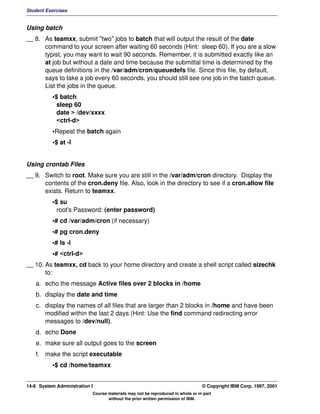 Student Exercises


Using batch
__ 8. As teamxx, submit "two" jobs to batch that will output the result of the date
      command to your screen after waiting 60 seconds (Hint: sleep 60). If you are a slow
      typist, you may want to wait 90 seconds. Remember, it is submitted exactly like an
      at job but without a date and time because the submittal time is determined by the
      queue definitions in the /var/adm/cron/queuedefs file. Since this file, by default,
      says to take a job every 60 seconds, you should still see one job in the batch queue.
      List the jobs in the queue.
          •$ batch
            sleep 60
            date > /dev/xxxx
            <ctrl-d>
          •Repeat the batch again
          •$ at -l


Using crontab Files
__ 9. Switch to root. Make sure you are still in the /var/adm/cron directory. Display the
      contents of the cron.deny file. Also, look in the directory to see if a cron.allow file
      exists. Return to teamxx.
          •$ su
            root's Password: (enter password)
          •# cd /var/adm/cron (if necessary)
          •# pg cron.deny
          •# ls -l
          •# <ctrl-d>
__ 10. As teamxx, cd back to your home directory and create a shell script called sizechk
       to:
   a. echo the message Active files over 2 blocks in /home
   b. display the date and time
   c. display the names of all files that are larger than 2 blocks in /home and have been
      modified within the last 2 days (Hint: Use the find command redirecting error
      messages to /dev/null).
   d. echo Done
   e. make sure all output goes to the screen
   f. make the script executable
          •$ cd /home/teamxx


14-6 System Administration I                                                    © Copyright IBM Corp. 1997, 2001
                           Course materials may not be reproduced in whole or in part
                                  without the prior written permission of IBM.
 