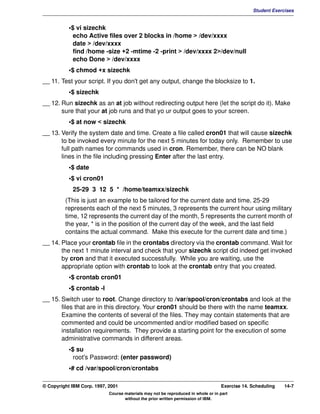 V1.0.1   BKM2MIF
                                                                                                        Student Exercises


                    •$ vi sizechk
                      echo Active files over 2 blocks in /home > /dev/xxxx
                      date > /dev/xxxx
                      find /home -size +2 -mtime -2 -print > /dev/xxxx 2>/dev/null
                      echo Done > /dev/xxxx
                    •$ chmod +x sizechk
         __ 11. Test your script. If you don't get any output, change the blocksize to 1.
                    •$ sizechk
         __ 12. Run sizechk as an at job without redirecting output here (let the script do it). Make
                sure that your at job runs and that yo ur output goes to your screen.
                    •$ at now < sizechk
         __ 13. Verify the system date and time. Create a file called cron01 that will cause sizechk
                to be invoked every minute for the next 5 minutes for today only. Remember to use
                full path names for commands used in cron. Remember, there can be NO blank
                lines in the file including pressing Enter after the last entry.
                    •$ date
                    •$ vi cron01
                     25-29 3 12 5 * /home/teamxx/sizechk
                  (This is just an example to be tailored for the current date and time. 25-29
                  represents each of the next 5 minutes, 3 represents the current hour using military
                  time, 12 represents the current day of the month, 5 represents the current month of
                  the year, * is in the position of the current day of the week, and the last field
                  contains the actual command. Make this execute for the current date and time.)
         __ 14. Place your crontab file in the crontabs directory via the crontab command. Wait for
                the next 1 minute interval and check that your sizechk script did indeed get invoked
                by cron and that it executed successfully. While you are waiting, use the
                appropriate option with crontab to look at the crontab entry that you created.
                    •$ crontab cron01
                    •$ crontab -l
         __ 15. Switch user to root. Change directory to /var/spool/cron/crontabs and look at the
                files that are in this directory. Your cron01 should be there with the name teamxx.
                Examine the contents of several of the files. They may contain statements that are
                commented and could be uncommented and/or modified based on specific
                installation requirements. They provide a starting point for the execution of some
                administrative commands in different areas.
                    •$ su
                      root's Password: (enter password)
                    •# cd /var/spool/cron/crontabs

         © Copyright IBM Corp. 1997, 2001                                                  Exercise 14. Scheduling   14-7
                                     Course materials may not be reproduced in whole or in part
                                            without the prior written permission of IBM.
 