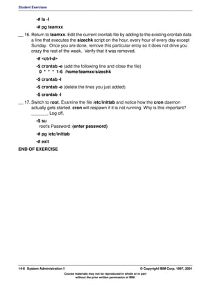 Student Exercises


          •# ls -l
          •# pg teamxx
__ 16. Return to teamxx. Edit the current crontab file by adding to the existing crontab data
       a line that executes the sizechk script on the hour, every hour of every day except
       Sunday. Once you are done, remove this particular entry so it does not drive you
       crazy the rest of the week. Verify that it was removed.
          •# <ctrl-d>
          •$ crontab -e (add the following line and close the file)
            0 * * * 1-6 /home/teamxx/sizechk
          •$ crontab -l
          •$ crontab -e (delete the lines you just added)
          •$ crontab -l
__ 17. Switch to root. Examine the file /etc/inittab and notice how the cron daemon
       actually gets started. cron will respawn if it is not running. Why is this important?
       _______ Log off.
          •$ su
            root's Password: (enter password)
          •# pg /etc/inittab
          •# exit
END OF EXERCISE




14-8 System Administration I                                                    © Copyright IBM Corp. 1997, 2001
                           Course materials may not be reproduced in whole or in part
                                  without the prior written permission of IBM.
 