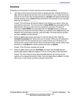 V1.0.1   BKM2MIF
                                                                                                        Student Exercises



         Solutions
         Following are the solutions for those instructions that include questions:
         4.     Let's take a look at the environment when an at job executes. Change directory to
                /etc. Submit an at job that will return the current directory to your screen and have it
                execute in one minute. Now change directory to /var/adm and repeat the at request.
                Change directory to the /(root) directory and wait for the execution of your two jobs.
                What can you deduce? __________
                Answer: The commands all execute relative to the directory you were in when you
                executed the command. The first execution of echo $PWD was associated with the
                /etc directory, where you were when you issued the command. The second
                execution of echo $PWD was associated with the /var/adm directory, where you
                were when you issued the command. When you switched to the /root directory and
                waited for the commands to execute, it did not matter. The script was set up when
                you did a <ctrl-d> to submit the job.
         7.     Switch to root to gain proper permission to view the security files. Page the
                /var/adm/cron/at.deny file. Notice there are no entries. What security implications
                does this have? For this exercise we won't modify this file, but if we were to, we
                would put one userid on each line for whom we wanted to deny access. Notice, also,
                that there is no at.allow file. Kill the subshell and return to teamxx.
                Answer: If this file exists, anybody can use at.
         17.    Switch to root. Examine the file /etc/inittab and notice how the cron daemon
                actually gets started. cron will respawn if it is not running. Why is this important?
                Answer: You never have to worry about the cron daemon not running on your
                system as it is respawned anytime it dies. If you are depending on cron to run jobs
                after hours, it must remain up without operator intervention.




         © Copyright IBM Corp. 1997, 2001                                                  Exercise 14. Scheduling   14-9
                                     Course materials may not be reproduced in whole or in part
                                            without the prior written permission of IBM.
 
