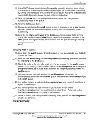 V1.0.1   BKM2MIF
                                                                                                       Student Exercises


         __ 11. Using SMIT, change the attributes of the quality queue by adjusting some printer
                characteristics. These may be different depending on the printer used, for example,
                try turning on emphasized print, double-strike and double-high print, and set the top
                margin to 25. Basically, change the look of the printed output.
         __ 12. Send the printxx file to the quality queue to ensure that the changes were
                successfully made to the queue.
         __ 13. Take the draft queue down.
         __ 14. Change the attributes of the draft queue so that its discipline is set to sjn, shortest
                job next. Check the status of the queues to verify that the change was made
                successfully.
         __ 15. Send the file /etc/security/user to the draft queue. Check to see that it is in the
                queue then send the /tmp/printxx file you created in the previous exercise to the
                draft queue. Which job is scheduled to run first after the queue is brought back up?
                _______________
                Why?


         Managing Jobs in Queues
         __ 16. Bring down the quality queue. Check the status of your queues to be sure that both
                queues are down.
         __ 17. Send the files /etc/qconfig and /etc/filesystems to the quality queue and send the
                file /etc/motd to the draft queue.
         __ 18. Check the order of the print jobs waiting in the two queues. In the quality queue
                the second job waiting to be printed should be the /etc/filesystems file. Change the
                print priority of this job to 25 so that it becomes the first print job scheduled for the
                quality queue.
         __ 19. Lets assume that you really wanted the /etc/filesystems printed with the
                characteristics associated with the draft queue. Move the /etc/filesystems print job
                to the draft queue.
         __ 20. You realize that you already printed /etc/security/user and you don't need to do it
                again. Cancel the job.
         __ 21. You want to print all the jobs currently in your queues except for the
                /etc/filesystems job which you want to print at a later time. Put a hold on the
                /etc/filesystems job and bring up your two queues.
         __ 22. Check to see all jobs have printed successfully. Then, release the /etc/filesystems
                job so it too can print.
         END OF EXERCISE




         © Copyright IBM Corp. 1997, 2001                                        Exercise 15. Printers and Queues   15-3
                                     Course materials may not be reproduced in whole or in part
                                            without the prior written permission of IBM.
 