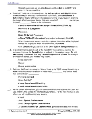 Student Exercises


              • Once all passwords are set, click Cancel and then Exit to exit SMIT and
                return to the command line.
__ 4. Start SMIT using the options to redirect the smit.script and smit.log files to the
      /home/team100's directory. From the main SMIT menu, select Processes &
      Subsystems. Display all the current processes running on your system. Examine
      the output. Which command do you think was executed? __________ How can you
      find out? __________ Return to the main menu.
              • # smit -s /home/team100/smit.script -l /home/team100/smit.log
              • Processes & Subsystems
              • Processes
              • Show All Current Processes
              • A Show THREADS information? pop-up box is displayed. Click NO.
              • When the command has successfully completed, the output will be displayed.
                Review the output and when you are finished, click Done.
              • Click Cancel until you are back at the SMIT System Management screen.
__ 5. In a similar manner, select each of the main SMIT menu entries, examine the
      submenu, then use the Cancel button to go back to the previous menu. Do not
      execute any commands that may cause changes to the system. Because you
      are logged in as root, you must be very careful.
              • Select each entry
              • Cancel
              • Repeat as appropriate
__ 6. Exit from SMIT and return to your “dtterm”. Look at the SMIT history files with pg or
      more. What information is in each of these files? __________ Why should these
      files be monitored? __________
              • Point and click Exit
              • Select Exit SMIT
              • # more /home/team100/smit.log
              • # more /home/team100/smit.script
__ 7. As the system administrator, you can select the default interface that the users will
      use. In SMIT, find and set the interface to your choice. For the new interface to take
      effect, you will need to reboot your system.
              • # smit
              • Select System Environments
              • Select Change System User Interface
              • At Select System Login User Interface, generate list to see your choices.

1-8   System Administration I                                                    © Copyright IBM Corp. 1997, 2001
                            Course materials may not be reproduced in whole or in part
                                   without the prior written permission of IBM.
 