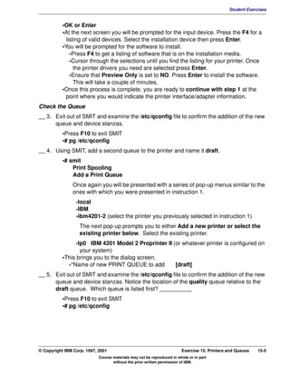 V1.0.1   BKM2MIF
                                                                                                       Student Exercises


                    •OK or Enter
                    •At the next screen you will be prompted for the input device. Press the F4 for a
                      listing of valid devices. Select the installation device then press Enter.
                    •You will be prompted for the software to install.
                        -Press F4 to get a listing of software that is on the installation media.
                        -Cursor through the selections until you find the listing for your printer. Once
                          the printer drivers you need are selected press Enter.
                        -Ensure that Preview Only is set to NO. Press Enter to install the software.
                          This will take a couple of minutes.
                    •Once this process is complete, you are ready to continue with step 1 at the
                      point where you would indicate the printer interface/adapter information.
         Check the Queue
         __ 3. Exit out of SMIT and examine the /etc/qconfig file to confirm the addition of the new
               queue and device stanzas.
                    •Press F10 to exit SMIT
                    •# pg /etc/qconfig
         __ 4. Using SMIT, add a second queue to the printer and name it draft.
                    •# smit
                        Print Spooling
                        Add a Print Queue
                        Once again you will be presented with a series of pop-up menus similar to the
                        ones with which you were presented in instruction 1.
                          -local
                          -IBM
                          -ibm4201-2 (select the printer you previously selected in instruction 1)
                            The next pop-up prompts you to either Add a new printer or select the
                            existing printer below. Select the existing printer.
                          -lp0 IBM 4201 Model 2 Proprinter II (or whatever printer is configured on
                            your system)
                    •This brings you to the dialog screen.
                      -*Name of new PRINT QUEUE to add         [draft]
         __ 5. Exit out of SMIT and examine the /etc/qconfig file to confirm the addition of the new
               queue and device stanzas. Notice the location of the quality queue relative to the
               draft queue. Which queue is listed first? __________
                    •Press F10 to exit SMIT
                    •# pg /etc/qconfig




         © Copyright IBM Corp. 1997, 2001                                        Exercise 15. Printers and Queues   15-5
                                     Course materials may not be reproduced in whole or in part
                                            without the prior written permission of IBM.
 