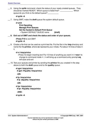 Student Exercises


__ 6. Using the qchk command, check the status of your newly created queues. They
      should be marked READY. Which queue is listed first? ____________ Which
      queue do you think is the default queue? __________
          •# qchk -A
__ 7. Using SMIT, make the draft queue the system default queue.
          •# smit
              Print Spooling
              Manage Print Queues
              Set the System's Default Print Queue
               -*System DEFAULT QUEUE name                            [draft]
__ 8. Exit out of SMIT and check the status and order of your queues.
          •Press F10 to exit SMIT
          •# qchk -A
__ 9. Create a file that can be used as a print test file. Put the file in the /tmp directory and
      name the file printxx, where xx represents your initials. Put about 10 lines of data in
      it.
          •# vi /tmp/printxx
             -Press i to begin inserting text Put 10 lines of anything you want in it <esc> to
              change to command mode < : > will bring up a command entry prompt wq
              will save and exit
__ 10. Test your queues and printer by sending the printxx file you created in the step
       above to both the draft queue and to the quality queue.
          •# qprt /tmp/printxx
            # qprt -Pquality /tmp/printxx
            -OR-
          •# lp /tmp/printxx
            # lp -dquality /tmp/printxx
            -OR-
          •# lpr /tmp/printxx
            # lpr -Pquality /tmp/printxx
            -AND-
          •# qchk -A




15-6 System Administration I                                                    © Copyright IBM Corp. 1997, 2001
                           Course materials may not be reproduced in whole or in part
                                  without the prior written permission of IBM.
 