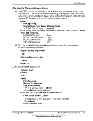 V1.0.1   BKM2MIF
                                                                                                       Student Exercises


         Changing the Characteristics of a Queue
         __ 11. Using SMIT, change the attributes of the quality queue by adjusting some printer
                characteristics. These may be different depending on the printer used, for example,
                try turning on emphasized print, double-strike and double-high print, and set the top
                margin to 25. Basically, change the look of the printed output.
                    •# smit
                         Print Spooling
                         Change/Show Print Queue Characteristics
                          -*PRINT QUEUE name         [quality]
                    •At the pop up menu you will be provided with 4 choices. Select choice 2, Default
                      Print Job Attributes.
                         EMPHASIZED print?            [yes]
                         DOUBLE-STRIKE print?           [yes]
                         DOUBLE-HIGH print?            [yes]
                         TOP MARGIN (lines)          [25]
         __ 12. Send the printxx file to the quality queue to ensure that the changes were
                successfully made to the queue.
                    •# qprt -Pquality /tmp/printxx
                     -OR-
                    •# lp -dquality /tmp/printxx
                     _-AND-
                    •# qchk -A
         __ 13. Take the draft queue down.
                    •# disable draft
                    •# lpstat
                     -OR-
                    •# smit
                        Print Spooling
                        Manage Print Queues
                        Stop a Print Queue
                         -*PRINT QUEUE name        [draft]
                         -Press Enter to stop the Queue
                    •Press F3 to go back to Manage Print Queues menu
                        Show Status of Print Queues
                         -Include status of print queues on remote servers? [no]
                         -Press Enter
                        Press F10 to exit SMIT




         © Copyright IBM Corp. 1997, 2001                                        Exercise 15. Printers and Queues   15-7
                                     Course materials may not be reproduced in whole or in part
                                            without the prior written permission of IBM.
 