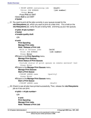 Student Exercises


                 - PRINT QUEUE containing job                            [draft]
                   *Print JOB NUMBER                                      [job number]
                    Press Enter
                 -Press F10 exit SMIT
           •Select Exit to exit SMIT
           •# lpstat
__ 21. You want to print all the jobs currently in your queues except for the
       /etc/filesystems job, which you want to print at a later time. Put a hold on the
       /etc/filesystems job, verify the job is being held, and bring up your two queues.
           •# qhld -#<job number>
           •# lpstat
           •# enable quality draft
             -OR-
           •# smit
               Print Spooling
               Manage Print Jobs
               Hold / Release a Print Job
                -Hold or Release jobs            [hold]
                  Print JOB NUMBER                [job number]
                  Press Enter
           •F3 back to the Print Spooling menu.
               Manage Print Queues
               Show Status of Print Queues
                -Include status of print queues on remote servers? [no]
                  Press Enter
           •F3 back to the Manage Print Queues menu.
               Manage Print Queues
               Start a Print Queue
                -*PRINT QUEUE name              [quality]
                  Press Enter
           •F3 back to the Manage Print Queues menu.
               Start a Print Queue
                -*PRINT QUEUE name                [draft]
__ 22. Check to see all jobs have printed successfully. Then, release the /etc/filesystems
       job so it too can print.
           •# qhld -r -#<job number>
             -OR-
                # smit
                Print Spooling
                Manage Print Jobs
                Hold / Release a Print Job


15-10 System Administration I                                                    © Copyright IBM Corp. 1997, 2001
                            Course materials may not be reproduced in whole or in part
                                   without the prior written permission of IBM.
 