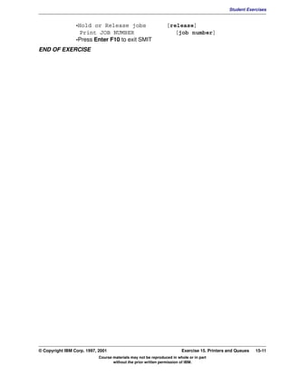 V1.0.1   BKM2MIF
                                                                                                       Student Exercises


                          -Hold or Release jobs                          [release]
                            Print JOB NUMBER                                [job number]
                          -Press Enter F10 to exit SMIT
         END OF EXERCISE




         © Copyright IBM Corp. 1997, 2001                                        Exercise 15. Printers and Queues   15-11
                                     Course materials may not be reproduced in whole or in part
                                            without the prior written permission of IBM.
 