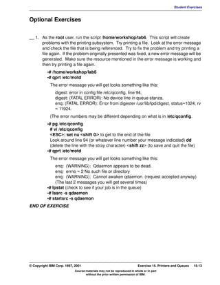 V1.0.1   BKM2MIF
                                                                                                       Student Exercises



         Optional Exercises


         __ 1. As the root user, run the script /home/workshop/lab6. This script will create
               problems with the printing subsystem. Try printing a file. Look at the error message
               and check the file that is being referenced. Try to fix the problem and try printing a
               file again. If the problem originally presented was fixed, a new error message will be
               generated. Make sure the resource mentioned in the error message is working and
               then try printing a file again.
                    •# /home/workshop/lab6
                    •# qprt /etc/motd
                     The error message you will get looks something like this:
                        digest: error in config file /etc/qconfig, line 94.
                        digest: (FATAL ERROR): No device line in queue stanza.
                        enq: (FATAL ERROR): Error from digester /usr/lib/lpd/digest, status=1024, rv
                        = 11924.
                     (The error numbers may be different depending on what is in /etc/qconfig.
                    •# pg /etc/qconfig
                      # vi /etc/qconfig
                      <ESC>: set nu <shift G> to get to the end of the file
                      Look around line 94 (or whatever line number your message indicated) dd
                      (delete the line with the stray character) <shift zz> (to save and quit the file)
                    •# qprt /etc/motd
                     The error message you will get looks something like this:
                         enq: (WARNING): Qdaemon appears to be dead.
                         enq: errno = 2 No such file or directory
                         enq: (WARNING): Cannot awaken qdaemon. (request accepted anyway)
                         (The last 2 messages you will get several times)
                    •# lpstat (check to see if your job is in the queue)
                    •# lssrc -s qdaemon
                    •# startsrc -s qdaemon
         END OF EXERCISE




         © Copyright IBM Corp. 1997, 2001                                        Exercise 15. Printers and Queues   15-13
                                     Course materials may not be reproduced in whole or in part
                                            without the prior written permission of IBM.
 