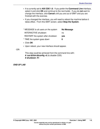 V1.0.1   BKM2MIF
                                                                                                         Student Exercises


                      • It is currently set to AIX CDE 1.0. If you prefer the Command Line interface,
                        select it and click OK and continue to the next bullet. If you do not want to
                        change the interface, click Cancel until you are out of SMIT and you are
                        finished with the exercise.
                      • If you changed the interface, you will need to reboot the machine before it
                        takes effect. From this SMIT screen, select Stop the System.


                      * MESSAGE to all users on the system                      No Message
                        INTERACTIVE shutdown                                    no
                        RESTART the system after shutdown                       yes
                      * TIME the system goes down                               0
                      • Click OK
                      • Upon reboot, your new interface should appear.
            -OR-
                        This step could be achieved from the command line with:
                        # /usr/dt/bin/dtconfig -d (to disable CDE)
                        # shutdown -Fr


         END OF LAB




         © Copyright IBM Corp. 1997, 2001                                                    Exercise 1. Using SMIT    1-9
                                     Course materials may not be reproduced in whole or in part
                                            without the prior written permission of IBM.
 