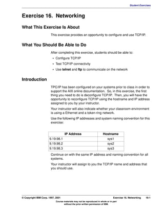 V1.0.1   BKM2MIF
                                                                                                        Student Exercises



         Exercise 16. Networking

         What This Exercise Is About
                                This exercise provides an opportunity to configure and use TCP/IP.


         What You Should Be Able to Do
                                After completing this exercise, students should be able to:
                                  • Configure TCP/IP
                                  • Test TCP/IP connectivity
                                  • Use telnet and ftp to communicate on the network


         Introduction
                                TPC/IP has been configured on your systems prior to class in order to
                                support the AIX online documentation. So, in this exercise, the first
                                thing you need to do is deconfigure TCP/IP. Then, you will have the
                                opportunity to reconfigure TCP/IP using the hostname and IP address
                                assigned to you by your instructor.
                                Your instructor will also indicate whether your classroom environment
                                is using a Ethernet and a token-ring network.
                                Use the following IP addresses and system naming convention for this
                                exercise:


                                             IP Address                           Hostname
                               9.19.98.1                                              sys1
                               9.19.98.2                                              sys2
                               9.19.98.3                                              sys3
                                Continue on with the same IP address and naming convention for all
                                systems.
                                Your instructor will assign to you the TCP/IP name and address that
                                you should use.




         © Copyright IBM Corp. 1997, 2001                                                  Exercise 16. Networking   16-1
                                     Course materials may not be reproduced in whole or in part
                                            without the prior written permission of IBM.
 