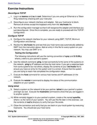 Student Exercises



Exercise Instructions
Deconfigure TCP/IP
__ 1. Log in as teamxx and su to root. Determine if you are using an Ethernet or a Token
      Ring network by checking with your instructor.
__ 2. Deconfigure your network interface and adapter. Set your hostname to blank.
      Remove all entries except the loopback entry from the /etc/hosts file.
__ 3. Run the configuration manager so that it will recognize the adapter and interface you
      just deconfigured. Once this is complete, you are ready to proceed with the TCP/IP
      configuration.
Configure TCP/IP
__ 4. Configure the network interface for your network using SMIT, TCP/IP, Minimum
      Configuration and Startup.
__ 5. Review the /etc/hosts file and see that your host name was automatically added by
      SMIT from the instruction above. Add an entry in this file for every system on your
      network. You may use SMIT or vi.
         Testing the Configuration
         The following instructions will use the naming convention of sysy and 9.19.98.y
         where y refers to your partner's system
__ 6. Use the network command, ping, to test connectivity to the some of the systems on
      the network. ping by IP address and then by host name. If you get a response back
      from some systems but not others, display the contents of your /etc/hosts file to
      ensure you have an entry for the system and it is correct. Ensure that the system
      you are trying to reach has completed the configuration steps.
__ 7. Execute the host command for various host names and IP addresses on the
      network.
__ 8. Execute the netstat -i command to display the status of the communication
      adapters on your system.
Using telnet
__ 9. Select a system on the network to be your partner. telnet to your partner's system
      and login as root. Execute the hostname command to show that you are logged in
      to another system.
__ 10. While remotely logged in to your partner's system, create a file named sysxfile,
       where x is the name of your system. You will use this file later in this exercise. List
       the contents of root's directory to verify that your file exists.
__ 11. Close the connection and verify that you are back on your local system by executing
       hostname. You should see your host name.
Using ftp

16-2 System Administration I                                                    © Copyright IBM Corp. 1997, 2001
                           Course materials may not be reproduced in whole or in part
                                  without the prior written permission of IBM.
 