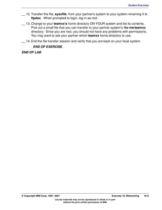 V1.0.1   BKM2MIF
                                                                                                        Student Exercises


         __ 12. Transfer the file, sysxfile, from your partner's system to your system renaming it to
                ftpdoc. When prompted to login, log in as root.
         __ 13. Change to your teamxx's home directory ON YOUR system and list its contents.
                Pick out a small file that you can transfer to your partner system's /ho me/teamxx
                directory. Since you are root, you should not have any problems with permissions.
                You may want to ask your partner which teamxx home directory to use.
         __ 14. End the file transfer session and verify that you are back on your local system.
                  END OF EXERCISE.
         END OF LAB




         © Copyright IBM Corp. 1997, 2001                                                  Exercise 16. Networking   16-3
                                     Course materials may not be reproduced in whole or in part
                                            without the prior written permission of IBM.
 