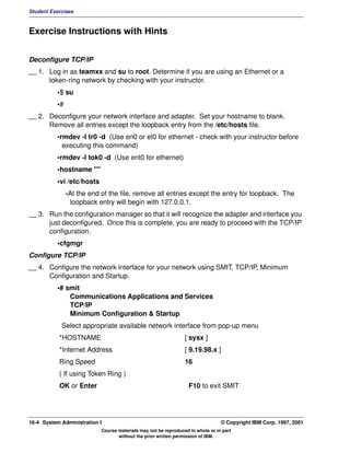 Student Exercises



Exercise Instructions with Hints


Deconfigure TCP/IP
__ 1. Log in as teamxx and su to root. Determine if you are using an Ethernet or a
      token-ring network by checking with your instructor.
          •$ su
          •#
__ 2. Deconfigure your network interface and adapter. Set your hostname to blank.
      Remove all entries except the loopback entry from the /etc/hosts file.
          •rmdev -l tr0 -d (Use en0 or et0 for ethernet - check with your instructor before
            executing this command)
          •rmdev -l tok0 -d (Use ent0 for ethernet)
          •hostname ""
          •vi /etc/hosts
               -At the end of the file, remove all entries except the entry for loopback. The
                loopback entry will begin with 127.0.0.1.
__ 3. Run the configuration manager so that it will recognize the adapter and interface you
      just deconfigured. Once this is complete, you are ready to proceed with the TCP/IP
      configuration.
          •cfgmgr
Configure TCP/IP
__ 4. Configure the network interface for your network using SMIT, TCP/IP, Minimum
      Configuration and Startup.
          •# smit
              Communications Applications and Services
              TCP/IP
              Minimum Configuration & Startup
            Select appropriate available network interface from pop-up menu
           *HOSTNAME                                            [ sysx ]
           *Internet Address                                    [ 9.19.98.x ]
           Ring Speed                                           16
           ( If using Token Ring )
           OK or Enter                                            F10 to exit SMIT




16-4 System Administration I                                                    © Copyright IBM Corp. 1997, 2001
                           Course materials may not be reproduced in whole or in part
                                  without the prior written permission of IBM.
 